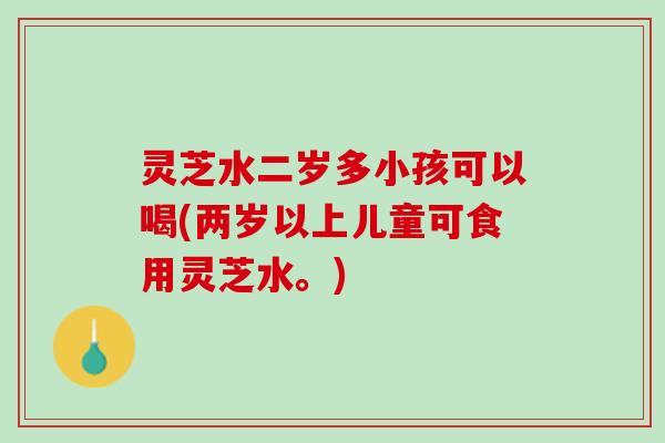 灵芝水二岁多小孩可以喝(两岁以上儿童可食用灵芝水。)