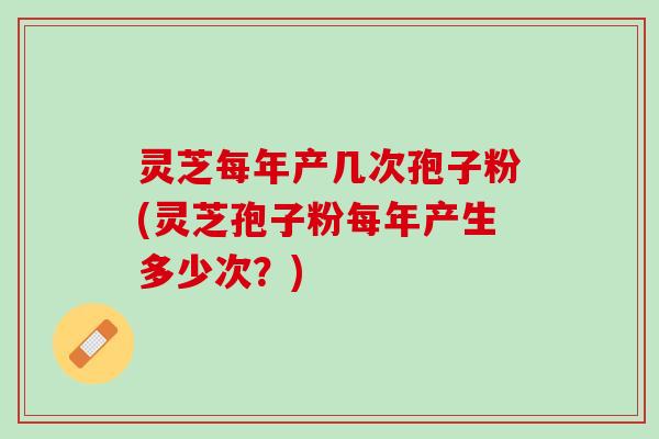 灵芝每年产几次孢子粉(灵芝孢子粉每年产生多少次？)