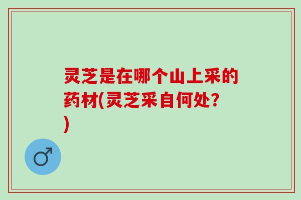 灵芝是在哪个山上采的药材(灵芝采自何处？)
