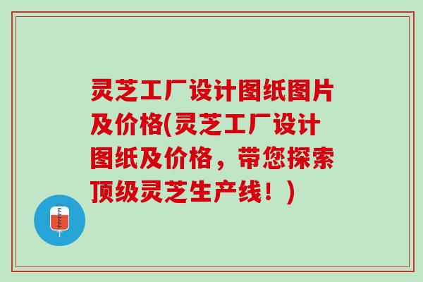 灵芝工厂设计图纸图片及价格(灵芝工厂设计图纸及价格，带您探索顶级灵芝生产线！)