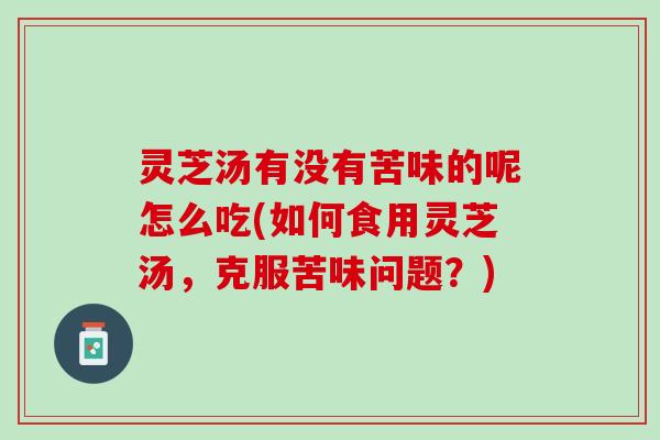 灵芝汤有没有苦味的呢怎么吃(如何食用灵芝汤，克服苦味问题？)