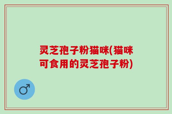 灵芝孢子粉猫咪(猫咪可食用的灵芝孢子粉)