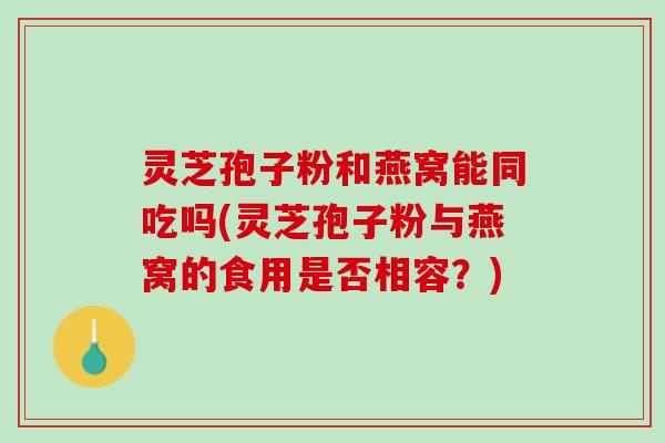 灵芝孢子粉和燕窝能同吃吗(灵芝孢子粉与燕窝的食用是否相容?) 灵芝孢子粉和燕窝能同吃吗(灵芝孢子粉与燕窝的食用是否相容?)