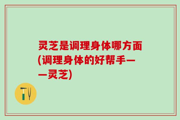 灵芝是调理身体哪方面(调理身体的好帮手——灵芝)
