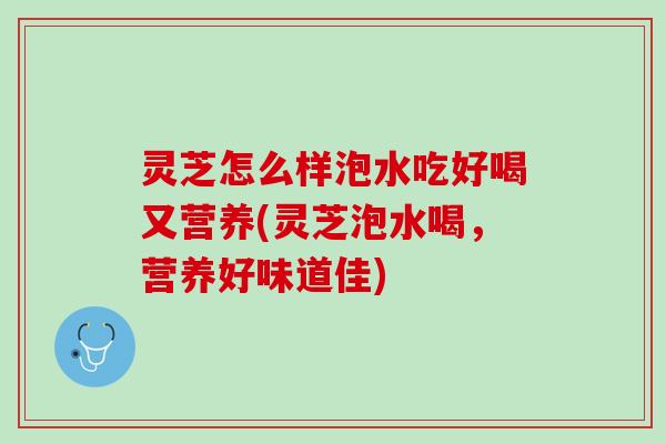 灵芝怎么样泡水吃好喝又营养(灵芝泡水喝,营养好味道佳) 灵芝怎么样泡水吃好喝又营养(灵芝泡水喝,营养好味道佳)