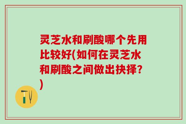 灵芝水和刷酸哪个先用比较好(如何在灵芝水和刷酸之间做出抉择？)