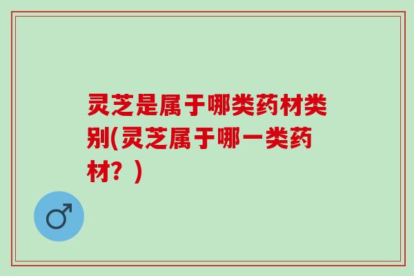 灵芝是属于哪类药材类别(灵芝属于哪一类药材？)
