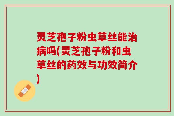 灵芝孢子粉虫草丝能治病吗(灵芝孢子粉和虫草丝的药效与功效简介)