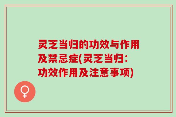 灵芝当归的功效与作用及禁忌症(灵芝当归：功效作用及注意事项)