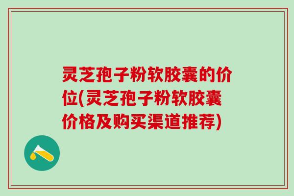 灵芝孢子粉软胶囊的价位(灵芝孢子粉软胶囊价格及购买渠道推荐)