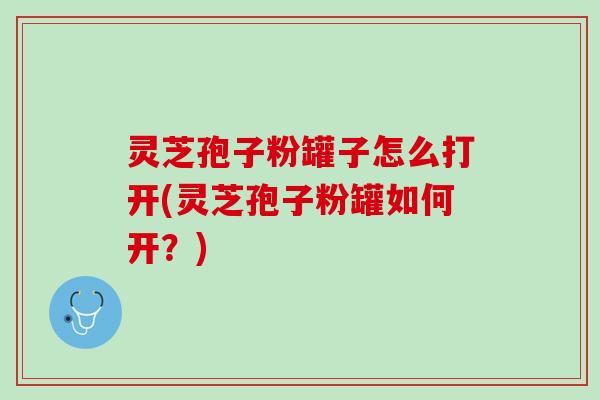 灵芝孢子粉罐子怎么打开(灵芝孢子粉罐如何开？)