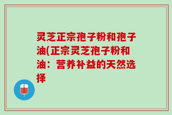 灵芝正宗孢子粉和孢子油(正宗灵芝孢子粉和油：营养补益的天然选择