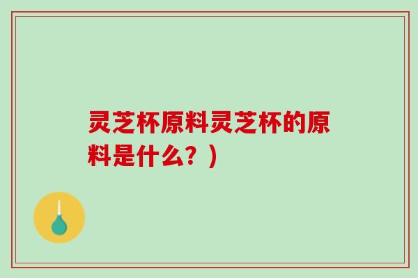 灵芝杯原料灵芝杯的原料是什么？)