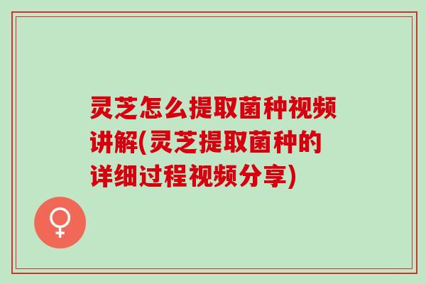 灵芝怎么提取菌种视频讲解(灵芝提取菌种的详细过程视频分享)