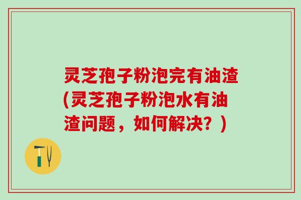 灵芝孢子粉泡完有油渣(灵芝孢子粉泡水有油渣问题，如何解决？)