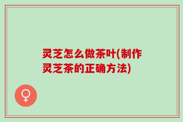 灵芝怎么做茶叶(制作灵芝茶的正确方法)