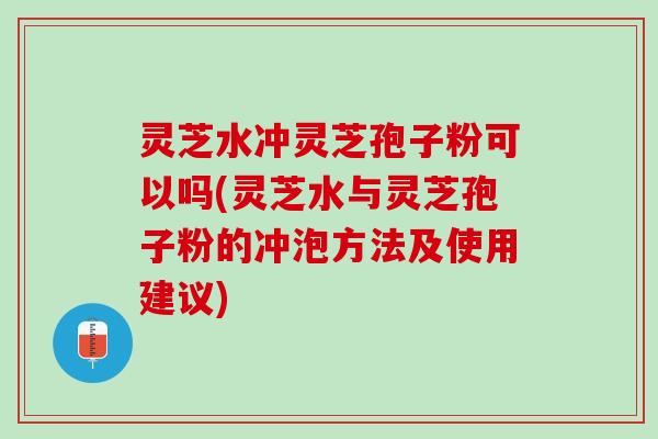 灵芝水冲灵芝孢子粉可以吗(灵芝水与灵芝孢子粉的冲泡方法及使用建议)