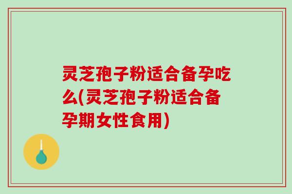 灵芝孢子粉适合备孕吃么(灵芝孢子粉适合备孕期女性食用)