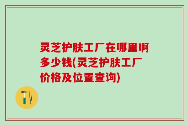灵芝护肤工厂在哪里啊多少钱(灵芝护肤工厂价格及位置查询)