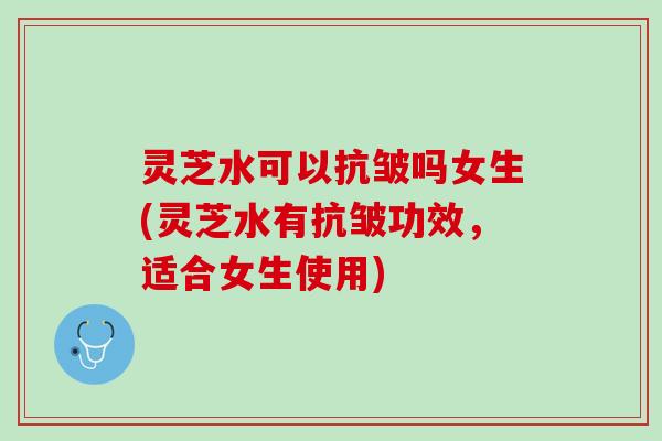 灵芝水可以抗皱吗女生(灵芝水有抗皱功效，适合女生使用)