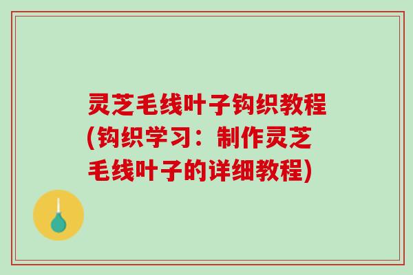 灵芝毛线叶子钩织教程(钩织学习：制作灵芝毛线叶子的详细教程)