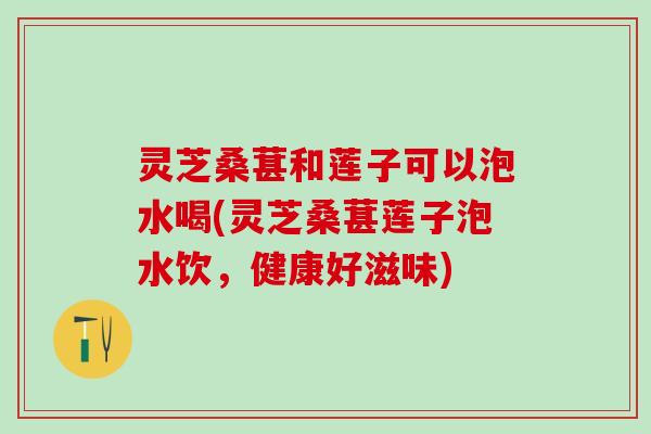 灵芝桑葚和莲子可以泡水喝(灵芝桑葚莲子泡水饮，健康好滋味)