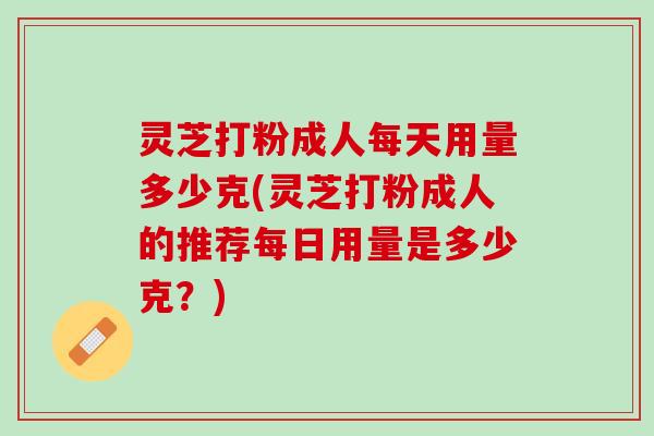 灵芝打粉成人每天用量多少克(灵芝打粉成人的推荐每日用量是多少克？)