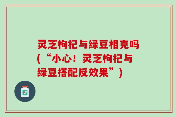 灵芝枸杞与绿豆相克吗(“小心！灵芝枸杞与绿豆搭配反效果”)