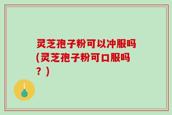 灵芝孢子粉可以冲服吗(灵芝孢子粉可口服吗？)