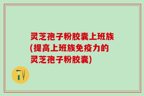 灵芝孢子粉胶囊上班族(提高上班族免疫力的灵芝孢子粉胶囊)