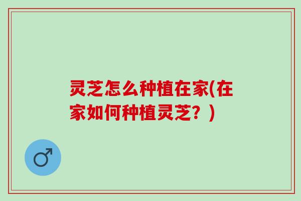 灵芝怎么种植在家(在家如何种植灵芝?) 灵芝怎么种植在家(在家如何种植灵芝?)