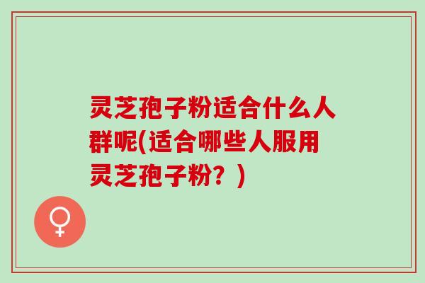灵芝孢子粉适合什么人群呢(适合哪些人服用灵芝孢子粉？)