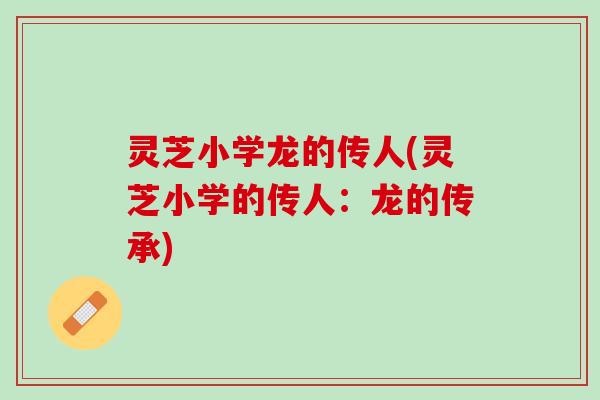 灵芝小学龙的传人(灵芝小学的传人:龙的传承) 灵芝小学龙的传人(灵芝小学的传人:龙的传承)