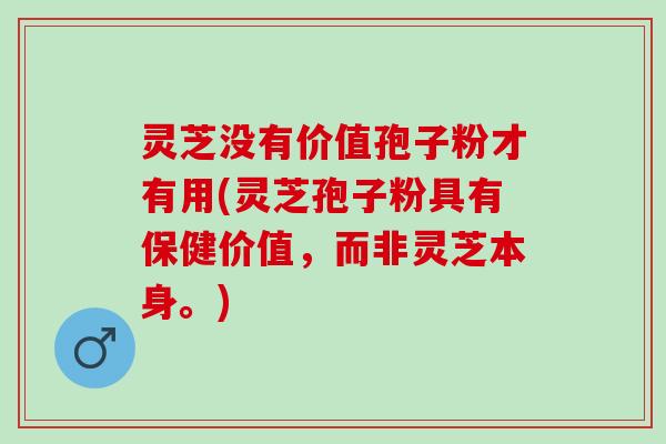 灵芝没有价值孢子粉才有用(灵芝孢子粉具有保健价值，而非灵芝本身。)