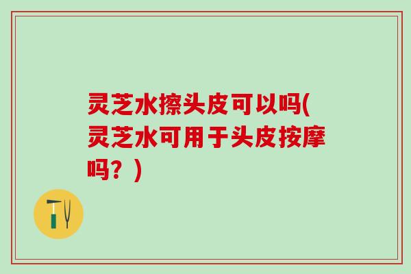 灵芝水擦头皮可以吗(灵芝水可用于头皮按摩吗？)