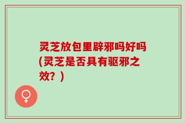 灵芝放包里辟邪吗好吗(灵芝是否具有驱邪之效？)