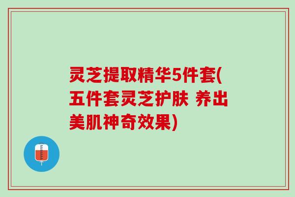 灵芝提取精华5件套(五件套灵芝护肤 养出美肌神奇效果)