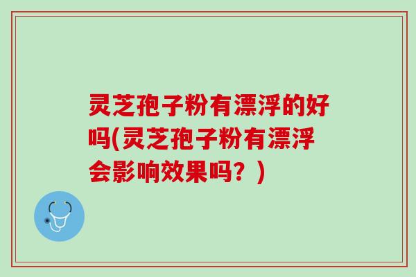 灵芝孢子粉有漂浮的好吗(灵芝孢子粉有漂浮会影响效果吗？)