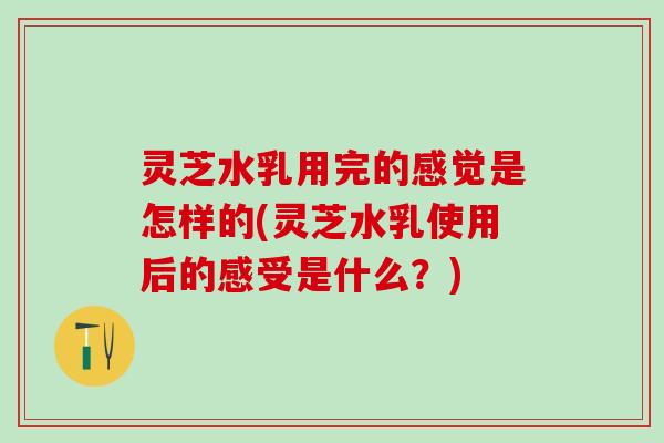 灵芝水乳用完的感觉是怎样的(灵芝水乳使用后的感受是什么？)