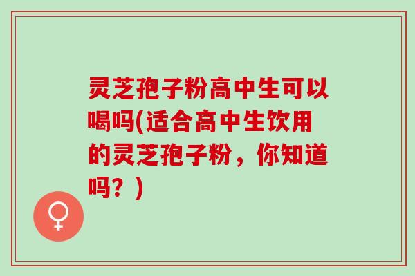 灵芝孢子粉高中生可以喝吗(适合高中生饮用的灵芝孢子粉，你知道吗？)