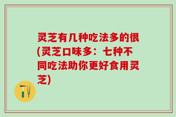 灵芝有几种吃法多的很(灵芝口味多：七种不同吃法助你更好食用灵芝)