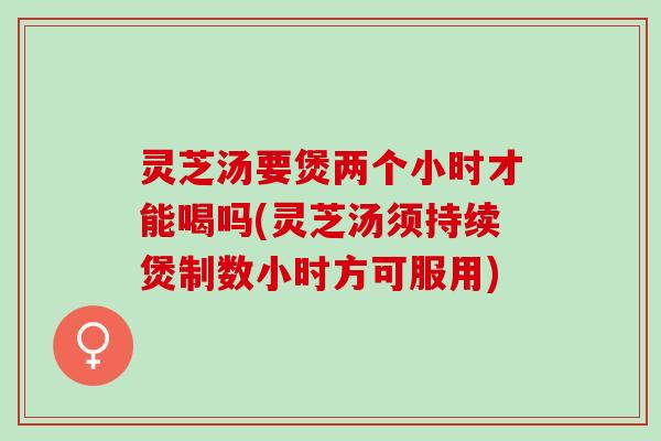 灵芝汤要煲两个小时才能喝吗(灵芝汤须持续煲制数小时方可服用)