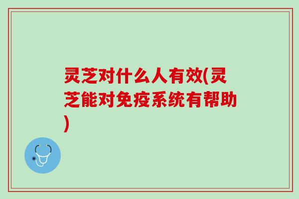 灵芝对什么人有效(灵芝能对免疫系统有帮助)