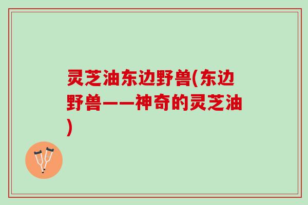 灵芝油东边野兽(东边野兽——神奇的灵芝油)