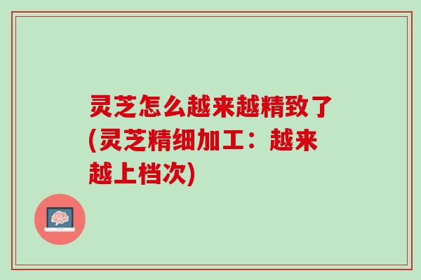 灵芝怎么越来越精致了(灵芝精细加工：越来越上档次)