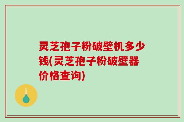灵芝孢子粉破壁机多少钱(灵芝孢子粉破壁器价格查询)