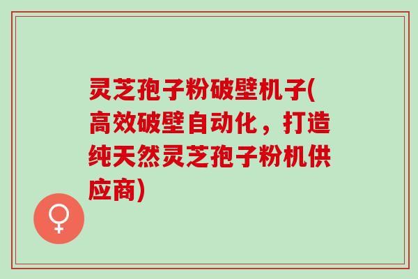 灵芝孢子粉破壁机子(高效破壁自动化，打造纯天然灵芝孢子粉机供应商)