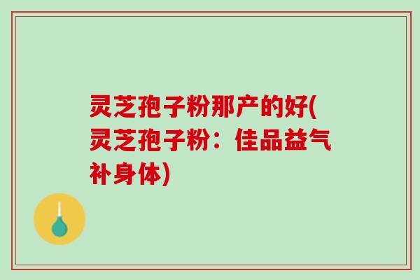 灵芝孢子粉那产的好(灵芝孢子粉：佳品益气补身体)