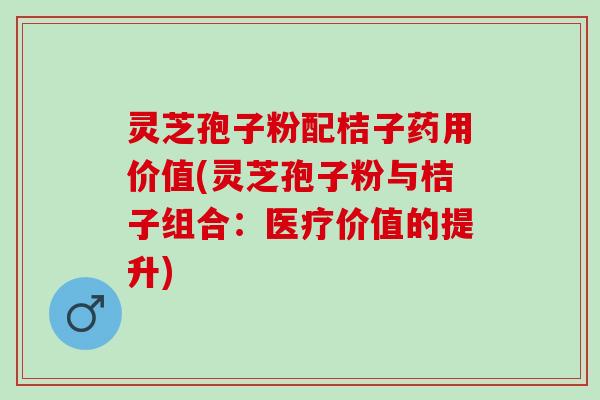 灵芝孢子粉配桔子药用价值(灵芝孢子粉与桔子组合：医疗价值的提升)