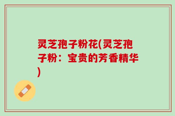 灵芝孢子粉花(灵芝孢子粉：宝贵的芳香精华)